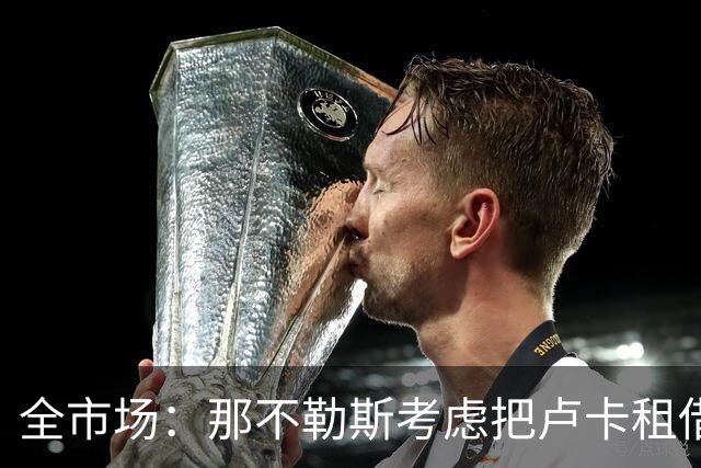 全市场：那不勒斯考虑把卢卡租借给拉齐奥，以说服对方出售吉拉